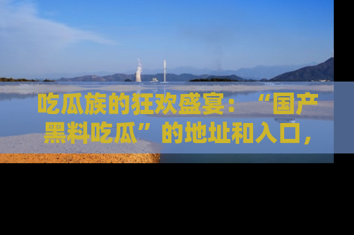 吃瓜族的狂欢盛宴:“国产黑料吃瓜”的地址和入口,让你尽情享受流行文化!