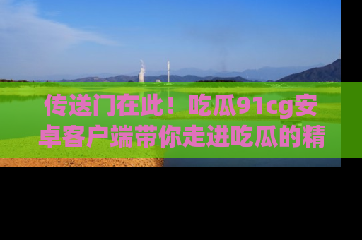 传送门在此！吃瓜91cg安卓客户端带你走进吃瓜的精彩世界