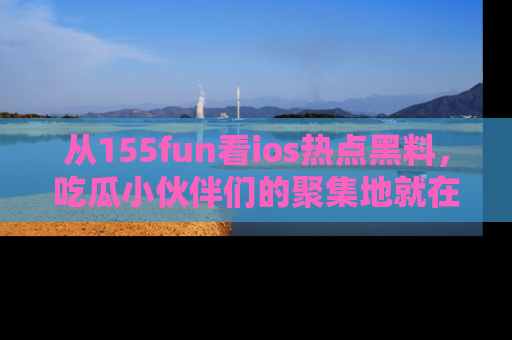 从155fun看ios热点黑料，吃瓜小伙伴们的聚集地就在这里！