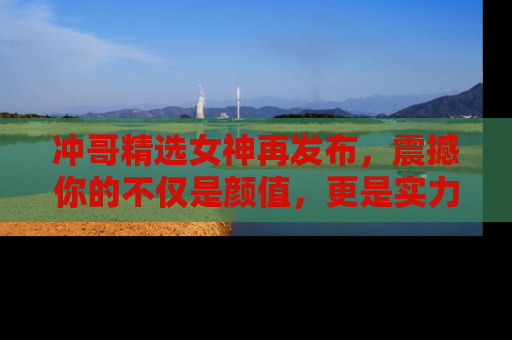 冲哥精选女神再发布，震撼你的不仅是颜值，更是实力！