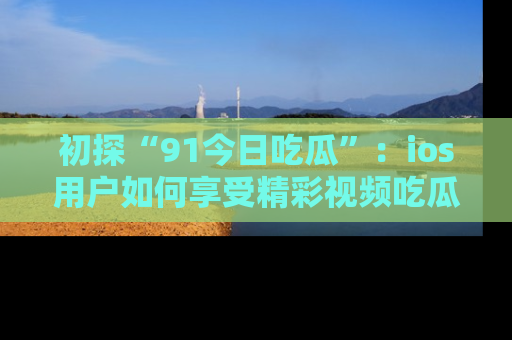 初探“91今日吃瓜”：ios用户如何享受精彩视频吃瓜时光