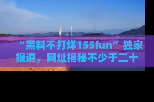 “黑料不打烊155fun”独家报道,网址揭秘不少于二十条惊人黑料新闻!
