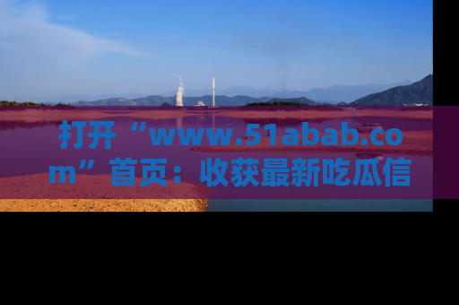 打开“www.51abab.com”首页：收获最新吃瓜信息，成为圈内明星动态达人！