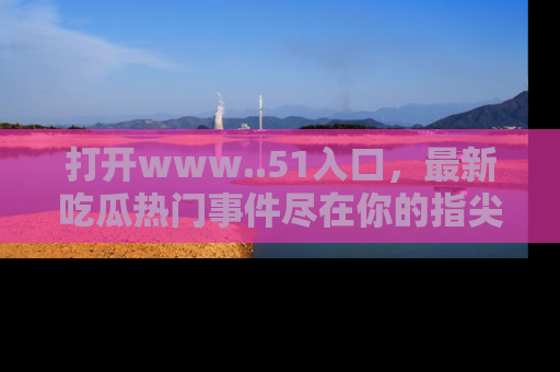 打开www..51入口，最新吃瓜热门事件尽在你的指尖，马上来看看！