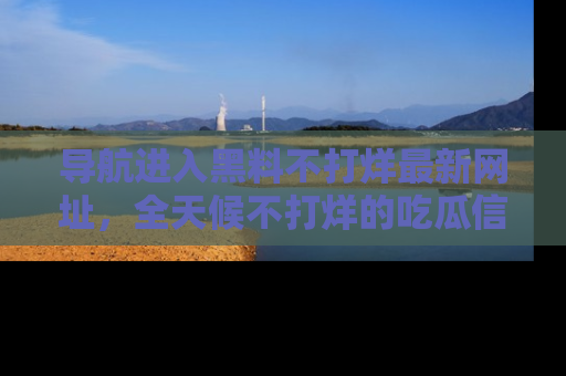 导航进入黑料不打烊最新网址，全天候不打烊的吃瓜信息为你奉上！