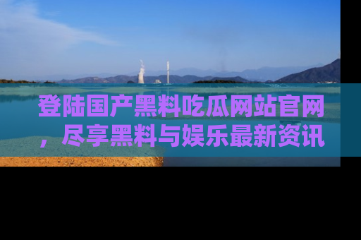 登陆国产黑料吃瓜网站官网，尽享黑料与娱乐最新资讯