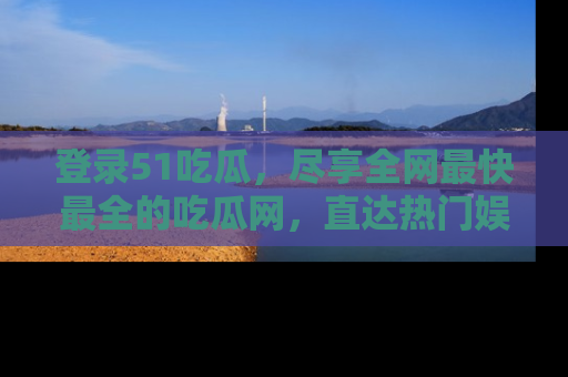登录51吃瓜，尽享全网最快最全的吃瓜网，直达热门娱乐新闻！