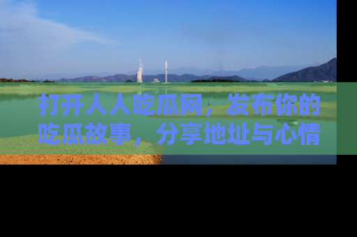 打开人人吃瓜网，发布你的吃瓜故事，分享地址与心情！