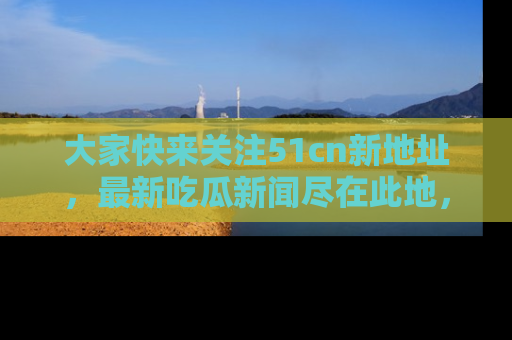 大家快来关注51cn新地址，最新吃瓜新闻尽在此地，绝对不容错过哦！