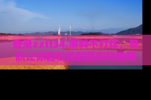 登录zztt34.黑料不打烊，导航让你轻松找到最新热辣黑料，吃瓜更方便！