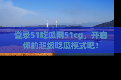 登录51吃瓜网51cg，开启你的超级吃瓜模式吧！