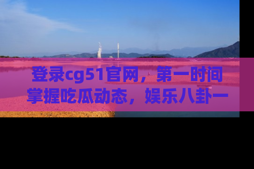 登录cg51官网，第一时间掌握吃瓜动态，娱乐八卦一网打尽！