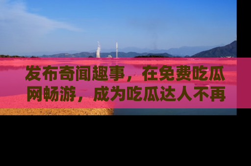 发布奇闻趣事，在免费吃瓜网畅游，成为吃瓜达人不再是梦！