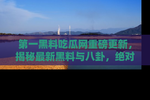 第一黑料吃瓜网重磅更新，揭秘最新黑料与八卦，绝对不容错过