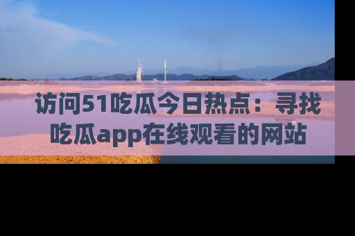 访问51吃瓜今日热点：寻找吃瓜app在线观看的网站