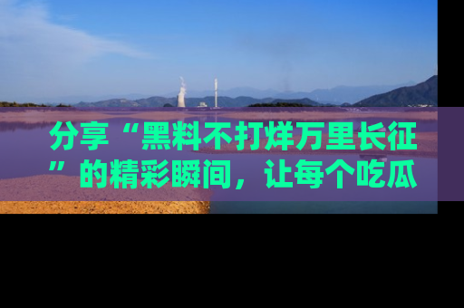 分享“黑料不打烊万里长征”的精彩瞬间，让每个吃瓜人都乐在其中！