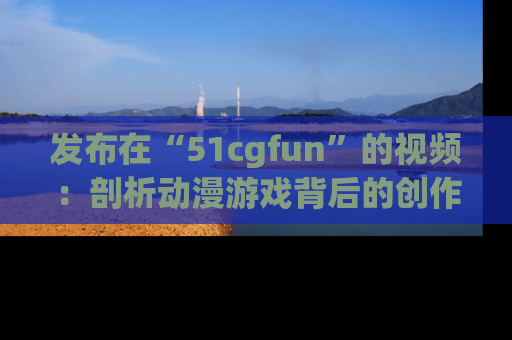 发布在“51cgfun”的视频：剖析动漫游戏背后的创作故事与文化意蕴！