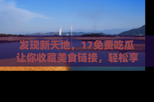 发现新天地，17免费吃瓜让你收藏美食链接，轻松享受美好生活
