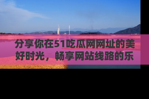 分享你在51吃瓜网网址的美好时光，畅享网站线路的乐趣！
