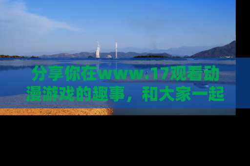 分享你在www.17观看动漫游戏的趣事，和大家一起探讨二次元魅力！