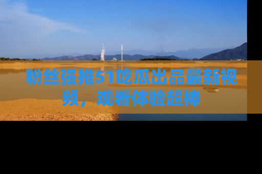 粉丝强推51吃瓜出品最新视频，观看体验超棒