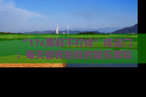 “17c黑料不打烊”传送门:每天都有新鲜的娱乐黑料等你来揭秘!
