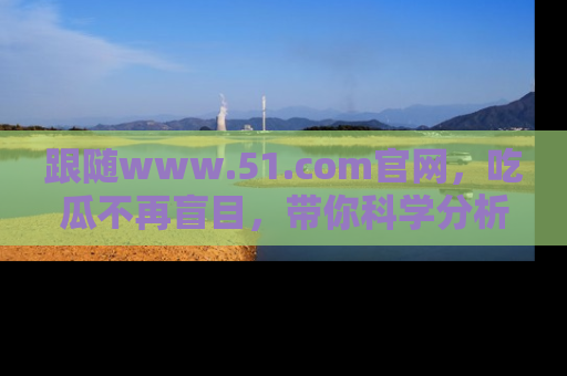 跟随www.51.com官网，吃瓜不再盲目，带你科学分析娱乐圈动态！