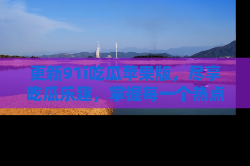更新91i吃瓜苹果版，尽享吃瓜乐趣，掌握每一个热点话题