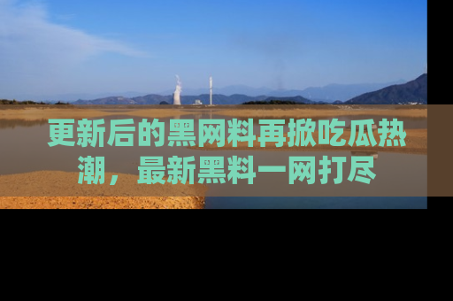 更新后的黑网料再掀吃瓜热潮，最新黑料一网打尽