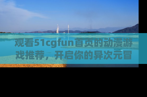 观看51cgfun首页的动漫游戏推荐，开启你的异次元冒险之旅！