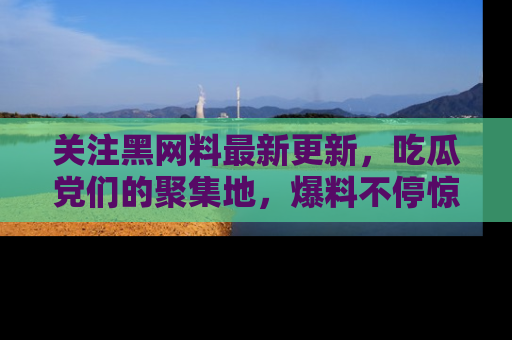 关注黑网料最新更新，吃瓜党们的聚集地，爆料不停惊喜连连！