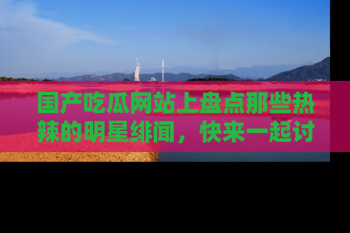 国产吃瓜网站上盘点那些热辣的明星绯闻，快来一起讨论吧！