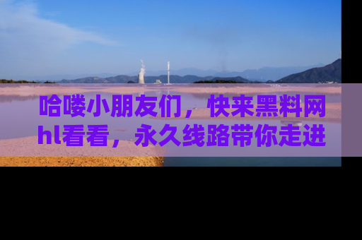 哈喽小朋友们，快来黑料网hl看看，永久线路带你走进吃瓜新天地！