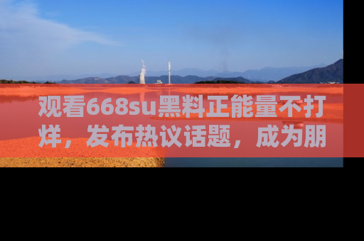 观看668su黑料正能量不打烊，发布热议话题，成为朋友圈焦点！
