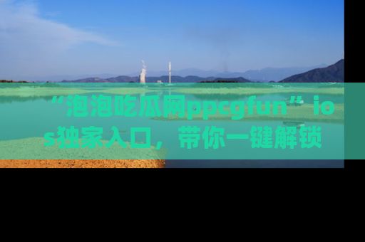 “泡泡吃瓜网ppcgfun”ios独家入口,带你一键解锁最新娱乐资讯,快来吃瓜!