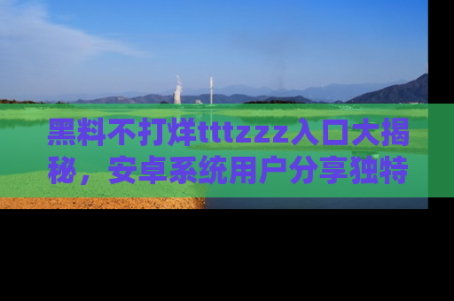 黑料不打烊tttzzz入口大揭秘，安卓系统用户分享独特的获取方式！