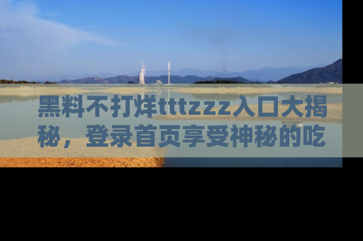黑料不打烊tttzzz入口大揭秘，登录首页享受神秘的吃瓜时光，不容错过～