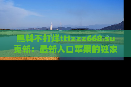 黑料不打烊tttzzz668.su更新：最新入口苹果的独家黑料，你不能错过的真相！