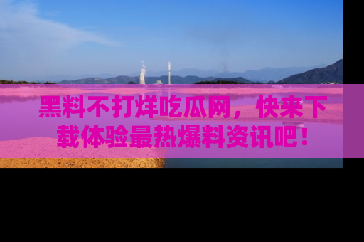 黑料不打烊吃瓜网，快来下载体验最热爆料资讯吧！