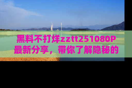 黑料不打烊zztt251080P最新分享，带你了解隐秘的明星生活和趣事