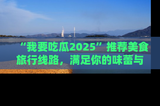 “我要吃瓜2025”推荐美食旅行线路,满足你的味蕾与好奇心