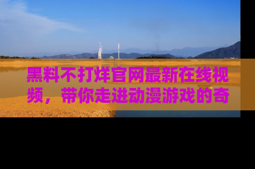 黑料不打烊官网最新在线视频，带你走进动漫游戏的奇幻与现实交汇处