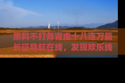 黑料不打烊肾虚十八连万篇长征导航在线，发现欢乐线路的最佳app推荐！