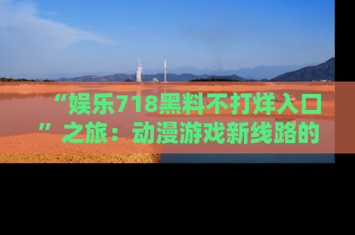 “娱乐718黑料不打烊入口”之旅:动漫游戏新线路的耀眼内幕曝光!