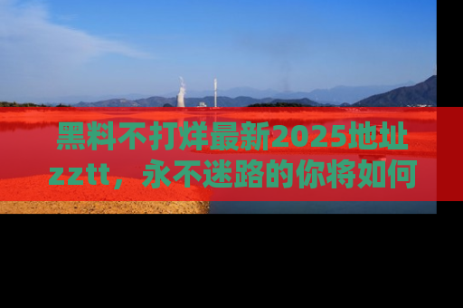 黑料不打烊最新2025地址zztt，永不迷路的你将如何撕开真相的面纱？
