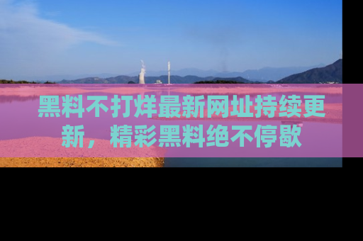 黑料不打烊最新网址持续更新，精彩黑料绝不停歇