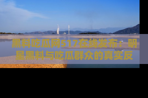 黑料吃瓜网517在线发布：明星黑料与吃瓜群众的真实反应