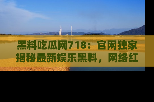 黑料吃瓜网718：官网独家揭秘最新娱乐黑料，网络红人齐聚一堂！
