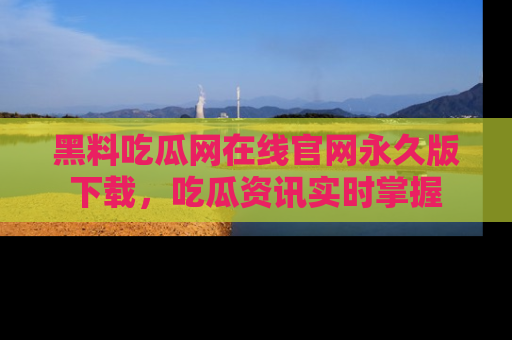 黑料吃瓜网在线官网永久版下载，吃瓜资讯实时掌握