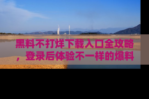 黑料不打烊下载入口全攻略，登录后体验不一样的爆料乐趣！